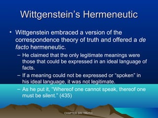 Wittgenstein’s HermeneuticWittgenstein’s Hermeneutic
• Wittgenstein embraced a version of the
correspondence theory of truth and offered a de
facto hermeneutic.
– He claimed that the only legitimate meanings were
those that could be expressed in an ideal language of
facts.
– If a meaning could not be expressed or “spoken” in
his ideal language, it was not legitimate.
– As he put it, “Whereof one cannot speak, thereof one
must be silent.” (435)
CHAPTER SIX: TRUTHCHAPTER SIX: TRUTH
 