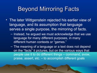 Beyond Mirroring FactsBeyond Mirroring Facts
• The later Wittgenstein rejected his earlier view of
language, and its assumption that language
serves a single purpose, the mirroring of facts.
– Instead, he argued we must acknowledge that we use
language for many different purposes, in many
different human contexts or “games.”
– The meaning of a language or a text does not depend
on the “facts” it pictures, but on the various ways that
people use it to do different things – command, avow,
praise, assert, etc. – to accomplish different goals
CHAPTER SIX: TRUTHCHAPTER SIX: TRUTH
 