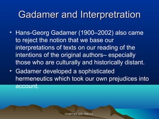 Gadamer and InterpretrationGadamer and Interpretration
• Hans-Georg Gadamer (1900–2002) also came
to reject the notion that we base our
interpretations of texts on our reading of the
intentions of the original authors– especially
those who are culturally and historically distant.
• Gadamer developed a sophisticated
hermeneutics which took our own prejudices into
account.
CHAPTER SIX: TRUTHCHAPTER SIX: TRUTH
 
