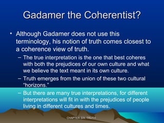 Gadamer the Coherentist?Gadamer the Coherentist?
• Although Gadamer does not use this
terminology, his notion of truth comes closest to
a coherence view of truth.
– The true interpretation is the one that best coheres
with both the prejudices of our own culture and what
we believe the text meant in its own culture.
– Truth emerges from the union of these two cultural
“horizons.”
– But there are many true interpretations, for different
interpretations will fit in with the prejudices of people
living in different cultures and times.
CHAPTER SIX: TRUTHCHAPTER SIX: TRUTH
 