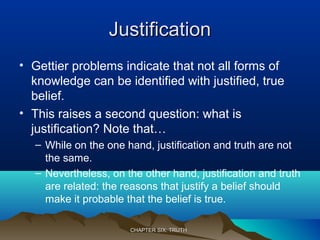 JustificationJustification
• Gettier problems indicate that not all forms of
knowledge can be identified with justified, true
belief.
• This raises a second question: what is
justification? Note that…
– While on the one hand, justification and truth are not
the same.
– Nevertheless, on the other hand, justification and truth
are related: the reasons that justify a belief should
make it probable that the belief is true.
CHAPTER SIX: TRUTHCHAPTER SIX: TRUTH
 