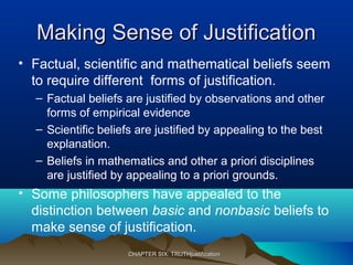 Making Sense of JustificationMaking Sense of Justification
• Factual, scientific and mathematical beliefs seem
to require different forms of justification.
– Factual beliefs are justified by observations and other
forms of empirical evidence
– Scientific beliefs are justified by appealing to the best
explanation.
– Beliefs in mathematics and other a priori disciplines
are justified by appealing to a priori grounds.
• Some philosophers have appealed to the
distinction between basic and nonbasic beliefs to
make sense of justification.
CHAPTER SIX: TRUTHjustificationCHAPTER SIX: TRUTHjustification
 