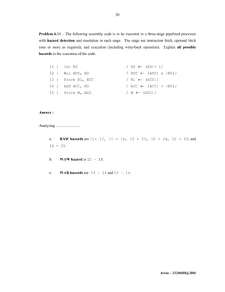 Arwin – 23206008@2006
20
Problem 6.11 – The following assembly code is to be executed in a three-stage pipelined processor
with hazard detection and resolution in each stage. The stage are instruction fetch, operand fetch
(one or more as required), and execution (including write-back operation). Explain all possible
hazards in the execution of the code.
I1 : Inc R0 / R0 ← (R0)+ 1/
I2 : Mul ACC, R0 / ACC ← (ACC) x (R0)/
I3 : Store R1, ACC / R1 ← (ACC)/
I4 : Add ACC, R0 / ACC ← (ACC) + (R0)/
I5 : Store M, ACC / M ← (ACC)/
Answer :
Analyzing ……………….
a. RAW hazards are I1- I2, I1 - I4, I2 - I3, I2 - I4, I2 - I5, and
I4 - I5.
b. WAW hazard is I2 – I4.
c. WAR hazards are I3 – I4 and I2 – I4.
 