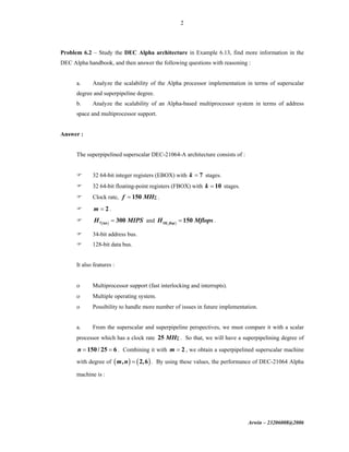 Arwin – 23206008@2006
2
Problem 6.2 – Study the DEC Alpha architecture in Example 6.13, find more information in the
DEC Alpha handbook, and then answer the following questions with reasoning :
a. Analyze the scalability of the Alpha processor implementation in terms of superscalar
degree and superpipeline degree.
b. Analyze the scalability of an Alpha-based multiprocessor system in terms of address
space and multiprocessor support.
Answer :
The superpipelined superscalar DEC-21064-A architecture consists of :
32 64-bit integer registers (EBOX) with 7k = stages.
32 64-bit floating-point registers (FBOX) with 10k = stages.
Clock rate, 150f MHz= .
2m = .
( )7 int
300H MIPS= and ( )10
150flop
H Mflops= .
34-bit address bus.
128-bit data bus.
It also features :
ο Multiprocessor support (fast interlocking and interrupts).
ο Multiple operating system.
ο Possibility to handle more number of issues in future implementation.
a. From the superscalar and superpipeline perspectives, we must compare it with a scalar
processor which has a clock rate 25 MHz . So that, we will have a superpipelining degree of
150/ 25 6n = = . Combining it with 2m = , we obtain a superpipelined superscalar machine
with degree of ( ) ( ), 2,6m n = . By using these values, the performance of DEC-21064 Alpha
machine is :
 