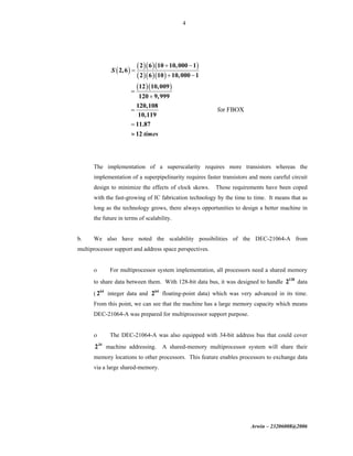 Arwin – 23206008@2006
4
( )
( )( )( )
( )( )( )
( )( )
2 6 10 10,000 1
2,6
2 6 10 10,000 1
12 10,009
120 9,999
120,108
10,119
11.87
12
S
times
+ −
=
+ −
=
+
=
=
≈
for FBOX
The implementation of a superscalarity requires more transistors whereas the
implementation of a superpipelinarity requires faster transistors and more careful circuit
design to minimize the effects of clock skews. Those requirements have been coped
with the fast-growing of IC fabrication technology by the time to time. It means that as
long as the technology grows, there always opportunities to design a better machine in
the future in terms of scalability.
b. We also have noted the scalability possibilities of the DEC-21064-A from
multiprocessor support and address space perspectives.
ο For multiprocessor system implementation, all processors need a shared memory
to share data between them. With 128-bit data bus, it was designed to handle 128
2 data
( 64
2 integer data and 64
2 floating-point data) which was very advanced in its time.
From this point, we can see that the machine has a large memory capacity which means
DEC-21064-A was prepared for multiprocessor support purpose.
ο The DEC-21064-A was also equipped with 34-bit address bus that could cover
34
2 machine addressing. A shared-memory multiprocessor system will share their
memory locations to other processors. This feature enables processors to exchange data
via a large shared-memory.
 