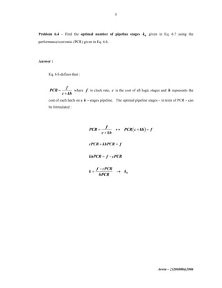Arwin – 23206008@2006
5
Problem 6.4 – Find the optimal number of pipeline stages 0k given in Eq. 6.7 using the
performance/cost ratio (PCR) given in Eq. 6.6.
Answer :
Eq. 6.6 defines that :
f
PCR
c kh
=
+
where f is clock rate, c is the cost of all logic stages and h represents the
cost of each latch on a k − stages pipeline. The optimal pipeline stages – in term of PCR – can
be formulated :
( )
0
f
PCR PCR c kh f
c kh
cPCR khPCR f
khPCR f cPCR
f cPCR
k k
hPCR
= ↔ + =
+
+ =
= −
−
= →
 