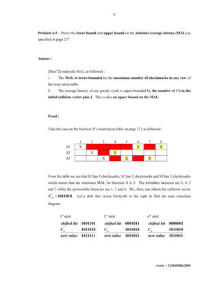 Arwin – 23206008@2006
6
Problem 6.5 – Prove the lower bound and upper bound on the minimal average latency (MAL) as
specified in page 277.
Answer :
[Shar72] states the MAL as followed :
1. The MAL is lower-bounded by the maximum number of checkmarks in any row of
the reservation table.
2. The average latency of any greedy cycle is upper-bounded by the number of 1’s in the
initial collision vector plus 1. This is also an upper bound on the MAL.
Proof :
Take the case on the function X’s reservation table on page 271 as followed :
1 2 3 4 5 6 7 8
S1 X X X
S2 X X
S3 X X X
From the table we see that S1 has 3 checkmarks, S2 has 2 checkmarks and S3 has 3 checkmarks
which means that the minimum MAL for function X is 3. The forbidden latencies are 2, 4, 5
and 7 while the permissible latencies are 1, 3 and 6. We, then, can obtain the collision vector
1011010XC = . Let’s shift this vector bit-by-bit to the right to find the state transition
diagram.
1st
shift
0101101
1011010
1111111
x
shifted bit
C
new value
3rd
shift
0001011
1011010
1011011
x
shifted bit
C
new value
6th
shift
0000001
1011010
1011011
x
shifted bit
C
new value
 