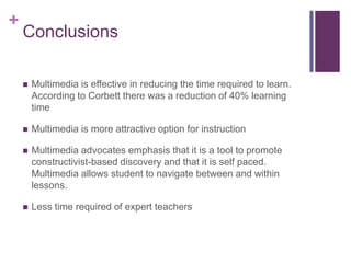 ConclusionsMultimedia is effective in reducing the time required to learn.  According to Corbett there was a reduction of 40% learning timeMultimedia is more attractive option for instructionMultimedia advocates emphasis that it is a tool to promote constructivist-based discovery and that it is self paced. Multimedia allows student to navigate between and within lessons.Less time required of expert teachers