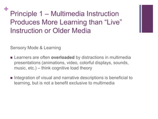 Principle 1 – Multimedia Instruction Produces More Learning than “Live” Instruction or Older MediaSensory Mode & LearningLearners are often overloaded by distractions in multimedia presentations (animations, video, colorful displays, sounds, music, etc.) – think cognitive load theoryIntegration of visual and narrative descriptions is beneficial to learning, but is not a benefit exclusive to multimedia