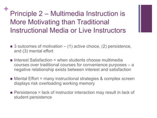 Principle 2 – Multimedia Instruction is More Motivating than Traditional Instructional Media or Live Instructors3 outcomes of motivation – (1) active choice, (2) persistence, and (3) mental effortInterest Satisfaction = when students choose multimedia courses over traditional courses for convenience purposes – a negative relationship exists between interest and satisfactionMental Effort = many instructional strategies & complex screen displays risk overloading working memoryPersistence = lack of instructor interaction may result in lack of student persistence
