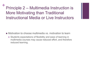 Principle 2 – Multimedia Instruction is More Motivating than Traditional Instructional Media or Live InstructorsMotivation to choose multimedia vs. motivation to learnStudents expectations of flexibility and ease of learning in multimedia courses may cause reduced effort, and therefore reduced learning.