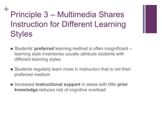 Principle 3 – Multimedia Shares Instruction for Different Learning StylesStudents’ preferred learning method is often insignificant – learning style inventories usually attribute students with different learning stylesStudents regularly learn more in instruction that is not their preferred mediumIncreased instructional support in areas with little prior knowledge reduces risk of cognitive overload
