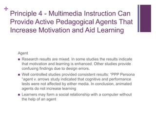 Principle 4 - Multimedia Instruction Can Provide Active Pedagogical Agents That Increase Motivation and Aid LearningAgentResearch results are mixed. In some studies the results indicate that motivation and learning is enhanced. Other studies provide confusing findings due to design errors.Well controlled studies provided consistent results: “PPP Persona “agent v. arrows study indicated that cognitive and performance tests were not affected by either media. In conclusion, animated agents do not increase learningLearners may form a social relationship with a computer without the help of an agent
