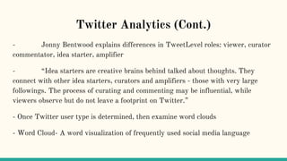 Twitter Analytics (Cont.)
- Jonny Bentwood explains differences in TweetLevel roles: viewer, curator
commentator, idea starter, amplifier
- “Idea starters are creative brains behind talked about thoughts. They
connect with other idea starters, curators and amplifiers - those with very large
followings. The process of curating and commenting may be influential, while
viewers observe but do not leave a footprint on Twitter.”
- Once Twitter user type is determined, then examine word clouds
- Word Cloud- A word visualization of frequently used social media language
 
