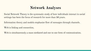 Network Analyses
Social Network Theory is the systematic study of how individuals interact in social
settings has been the focus of research for more than 50 years.
Information theory and models emphasize flow of messages through channels.
Web is linking and connection.
Web is simultaneously a mass mediated and one to one form of communication.
 