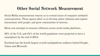 Other Social Network Measurement
Social Media measurements returns us to central issues of computer mediated
communication. These spaces allow us to develop online relations and explore
interactions with people, and grow communities of interest.
Klout.com attempts to measure influence across social media platforms.
50% of the U.S. and 24% of the world population were projected to have a
smartphone by the end of 2014.
Facebook has the fourth largest overall multiplatform audience behind Google,
Yahoo and Microsoft.
 
