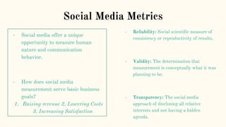 Social Media Metrics
- Social media offer a unique
opportunity to measure human
nature and communication
behavior.
- How does social media
measurement serve basic business
goals?
1. Raising revenue 2. Lowering Costs
3. Increasing Satisfaction
- Reliability: Social scientific measure of
consistency or reproductivity of results.
- Validity: The determination that
measurement is conceptually what it was
planning to be.
- Transparency: The social media
approach of disclosing all relative
interests and not having a hidden
agenda.
 