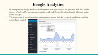 Google Analytics
- By incorporating Google Analytics tracking code on a page, owners are provided with data on the
sources of web traffic, such as search engines, referrals from other sites, direct traffic, and social
media linkages.
- The importance of searching to find online content means that the keywords need to be carefully
selected and tracked.
 