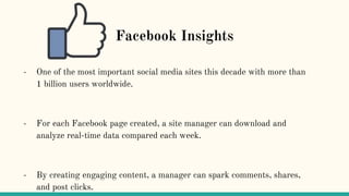 Facebook Insights
- One of the most important social media sites this decade with more than
1 billion users worldwide.
- For each Facebook page created, a site manager can download and
analyze real-time data compared each week.
- By creating engaging content, a manager can spark comments, shares,
and post clicks.
 