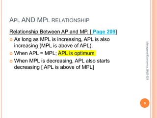APL AND MPL RELATIONSHIP
Relationship Between AP and MP. [ Page 209]
 As long as MPL is increasing, APL is also
increasing (MPL is above of APL).
 When APL = MPL; APL is optimum
 When MPL is decreasing, APL also starts
decreasing [ APL is above of MPL]
9
Managerial
Economics,
BUS-525
 