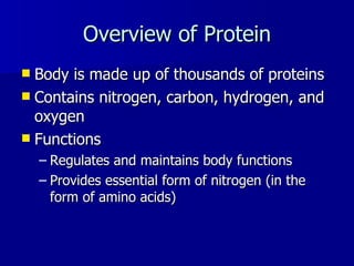 Overview of Protein Body is made up of thousands of proteins Contains nitrogen, carbon, hydrogen, and oxygen Functions Regulates and maintains body functions Provides essential form of nitrogen (in the form of amino acids) 
