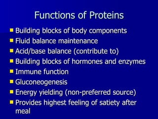 Functions of Proteins Building blocks of body components Fluid balance maintenance Acid/base balance (contribute to) Building blocks of hormones and enzymes Immune function Gluconeogenesis Energy yielding (non-preferred source) Provides highest feeling of satiety after meal 