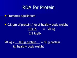RDA for Protein Promotes equilibrium 0.8 gm of protein / kg of healthy body weight 154 lb.   =  70 kg 2.2 kg/lb. 70 kg x  0.8 g protein  = 56 g protein kg healthy body weight 