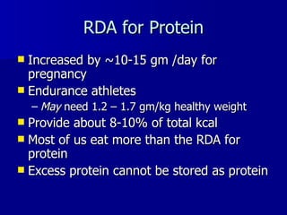 RDA for Protein Increased by ~10-15 gm /day for pregnancy Endurance athletes  May  need 1.2 – 1.7 gm/kg healthy weight Provide about 8-10% of total kcal Most of us eat more than the RDA for protein Excess protein cannot be stored as protein 