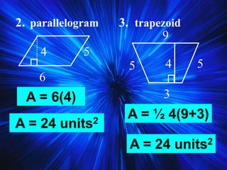 2. parallelogram 3. trapezoid
6
4 5
5 5
3
4
9
A = 6(4)
A = 24 units2
A = ½ 4(9+3)
A = 24 units2
 