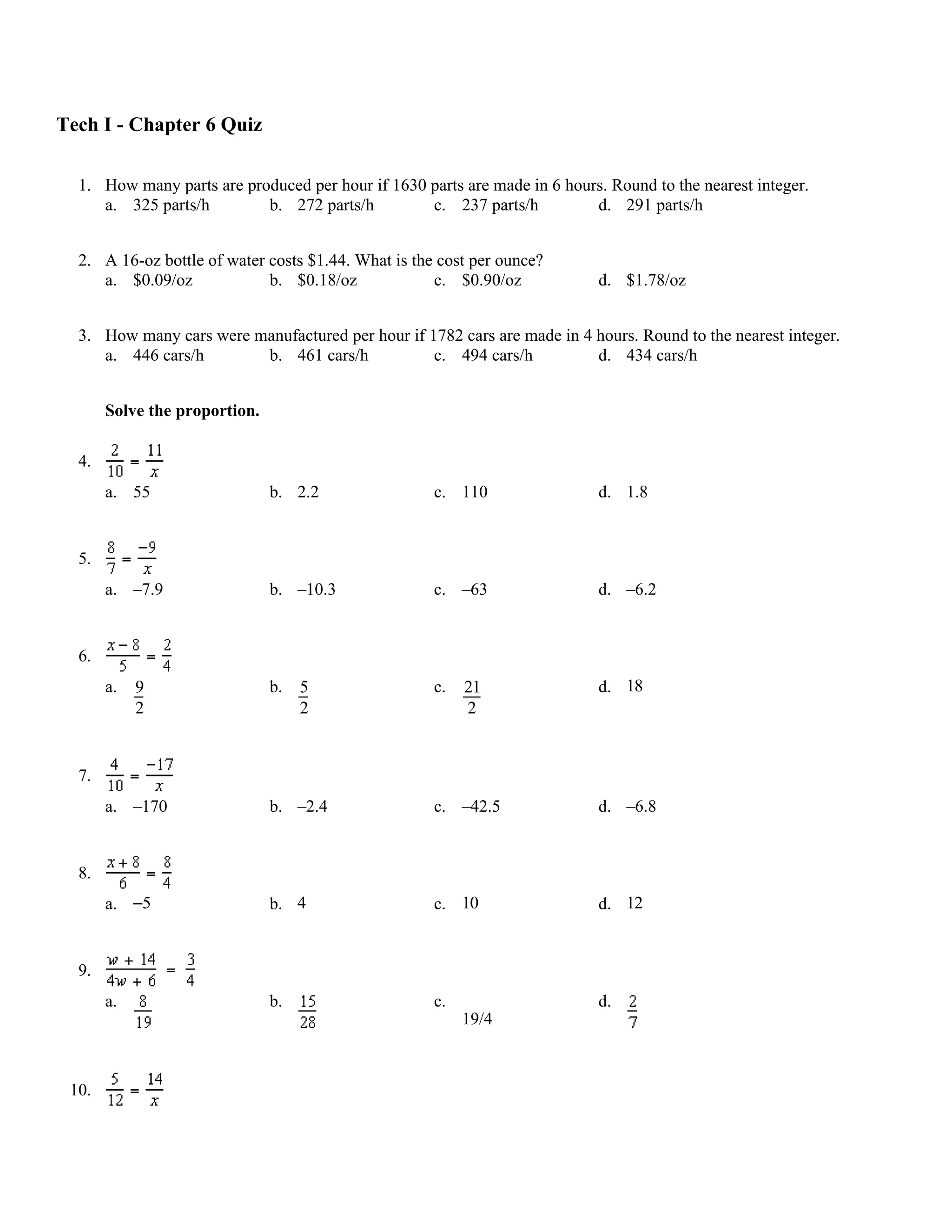 Tech I - Chapter 6 Quiz

  1. How many parts are produced per hour if 1630 parts are made in 6 hours. Round to the nearest integer.
     a. 325 parts/h        b. 272 parts/h         c. 237 parts/h          d. 291 parts/h


  2. A 16-oz bottle of water costs $1.44. What is the cost per ounce?
     a. $0.09/oz             b. $0.18/oz             c. $0.90/oz            d. $1.78/oz


  3. How many cars were manufactured per hour if 1782 cars are made in 4 hours. Round to the nearest integer.
     a. 446 cars/h       b. 461 cars/h            c. 494 cars/h          d. 434 cars/h


       Solve the proportion.

  4.
       a. 55                   b. 2.2                c. 110                 d. 1.8


  5.
       a. –7.9                 b. –10.3              c. –63                 d. –6.2


  6.
       a.   9                  b.   5                c.   21                d. 18
            2                       2                     2


  7.
       a. –170                 b. –2.4               c. –42.5               d. –6.8


  8.
       a. −5                   b. 4                  c. 10                  d. 12


  9.
       a.                      b.                    c.                     d.
                                                          19/4



 10.
 