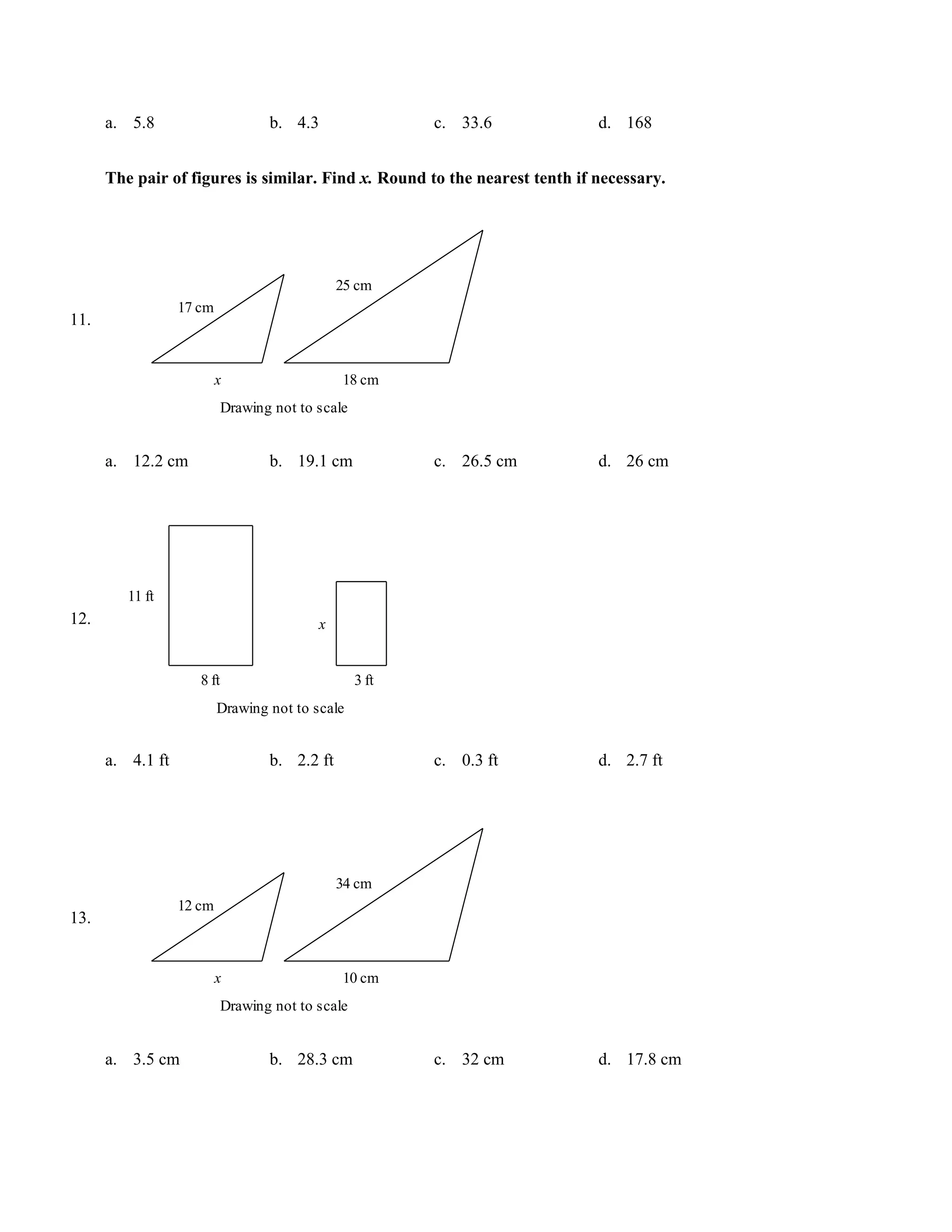 a. 5.8                       b. 4.3                 c. 33.6           d. 168


      The pair of figures is similar. Find x. Round to the nearest tenth if necessary.




                                               25 cm
                  17 cm
11.


                          x                    18 cm
                            Drawing not to scale


      a. 12.2 cm                   b. 19.1 cm             c. 26.5 cm        d. 26 cm




         11 ft
12.                                        x


                     8 ft                          3 ft
                          Drawing not to scale


      a. 4.1 ft                    b. 2.2 ft              c. 0.3 ft         d. 2.7 ft




                                               34 cm
                  12 cm
13.


                          x                    10 cm
                            Drawing not to scale


      a. 3.5 cm                    b. 28.3 cm             c. 32 cm          d. 17.8 cm
 