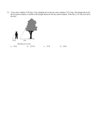 15. A tree casts a shadow 10 ft long. A boy standing next to the tree casts a shadow 2.5 ft. long. The triangle shown for
    the tree and its shadow is similar to the triangle shown for the boy and his shadow. If the boy is 5 ft. tall, how tall is
    the tree?




                Drawing not to scale
     a. 18 ft                 b. 12.5 ft               c. 15 ft                 d. 20 ft
 