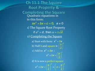 Quadratic equations in
in this form:
ax 2 bx c 0, a 0
1) The Square Root Property
if u 2

d , then u

d

2) Completing the Square
a) Start with form: x 2

bx

b
b) Half b and square it:
2

c) Add to x 2

bx :

2

2

b
x 2 bx
2
d) It is now a perfect square:

x2

bx

b
2

2

x

b
2

2

 