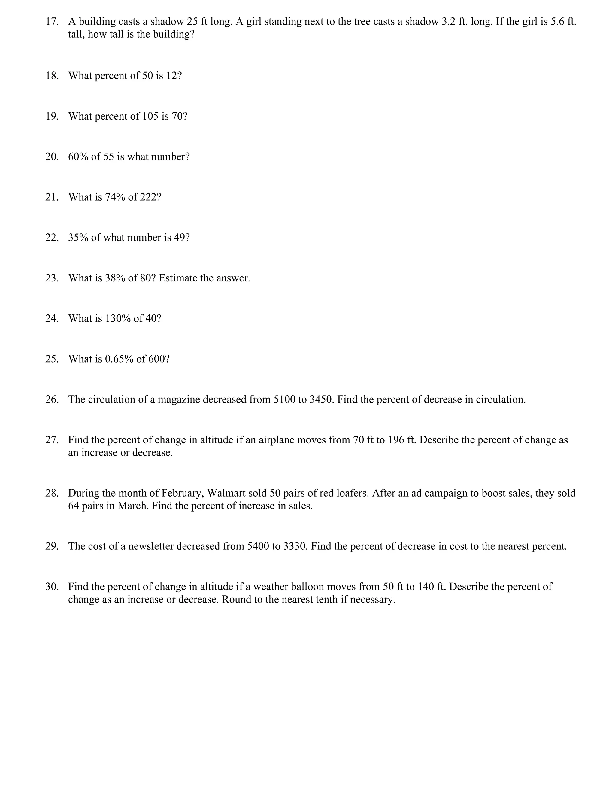 17. A building casts a shadow 25 ft long. A girl standing next to the tree casts a shadow 3.2 ft. long. If the girl is 5.6 ft.
    tall, how tall is the building?


18. What percent of 50 is 12?


19. What percent of 105 is 70?


20. 60% of 55 is what number?


21. What is 74% of 222?


22. 35% of what number is 49?


23. What is 38% of 80? Estimate the answer.


24. What is 130% of 40?


25. What is 0.65% of 600?


26. The circulation of a magazine decreased from 5100 to 3450. Find the percent of decrease in circulation.


27. Find the percent of change in altitude if an airplane moves from 70 ft to 196 ft. Describe the percent of change as
    an increase or decrease.


28. During the month of February, Walmart sold 50 pairs of red loafers. After an ad campaign to boost sales, they sold
    64 pairs in March. Find the percent of increase in sales.


29. The cost of a newsletter decreased from 5400 to 3330. Find the percent of decrease in cost to the nearest percent.


30. Find the percent of change in altitude if a weather balloon moves from 50 ft to 140 ft. Describe the percent of
    change as an increase or decrease. Round to the nearest tenth if necessary.
 