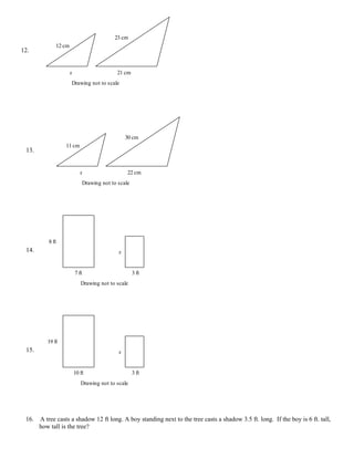 23 cm
              12 cm
12.


                      x                        21 cm
                      Drawing not to scale




                                                    30 cm
                  11 cm
 13.


                             x                      22 cm
                                 Drawing not to scale




          8 ft
 14.                                            x


                          7 ft                          3 ft
                             Drawing not to scale




          19 ft
 15.                                            x


                          10 ft                         3 ft
                             Drawing not to scale




 16.   A tree casts a shadow 12 ft long. A boy standing next to the tree casts a shadow 3.5 ft. long. If the boy is 6 ft. tall,
       how tall is the tree?
 