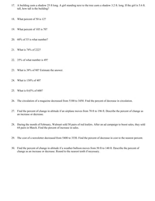 17. A building casts a shadow 25 ft long. A girl standing next to the tree casts a shadow 3.2 ft. long. If the girl is 5.6 ft.
    tall, how tall is the building?


18. What percent of 50 is 12?


19. What percent of 105 is 70?


20. 60% of 55 is what number?


21. What is 74% of 222?


22. 35% of what number is 49?


23. What is 38% of 80? Estimate the answer.


24. What is 130% of 40?


25. What is 0.65% of 600?


26. The circulation of a magazine decreased from 5100 to 3450. Find the percent of decrease in circulation.


27. Find the percent of change in altitude if an airplane moves from 70 ft to 196 ft. Describe the percent of change as
    an increase or decrease.


28. During the month of February, Walmart sold 50 pairs of red loafers. After an ad campaign to boost sales, they sold
    64 pairs in March. Find the percent of increase in sales.


29. The cost of a newsletter decreased from 5400 to 3330. Find the percent of decrease in cost to the nearest percent.


30. Find the percent of change in altitude if a weather balloon moves from 50 ft to 140 ft. Describe the percent of
    change as an increase or decrease. Round to the nearest tenth if necessary.
 