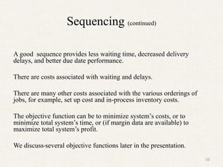 Sequencing (continued)
A good sequence provides less waiting time, decreased delivery
delays, and better due date performance.
There are costs associated with waiting and delays.
There are many other costs associated with the various orderings of
jobs, for example, set up cost and in-process inventory costs.
The objective function can be to minimize system’s costs, or to
minimize total system’s time, or (if margin data are available) to
maximize total system’s profit.
We discuss several objective functions later in the presentation.
10
 