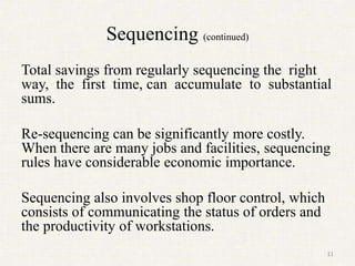 Sequencing (continued)
Total savings from regularly sequencing the right
way, the first time, can accumulate to substantial
sums.
Re-sequencing can be significantly more costly.
When there are many jobs and facilities, sequencing
rules have considerable economic importance.
Sequencing also involves shop floor control, which
consists of communicating the status of orders and
the productivity of workstations.
11
 