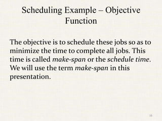 Scheduling Example – Objective
Function
The objective is to schedule these jobs so as to
minimize the time to complete all jobs. This
time is called make-span or the schedule time.
We will use the term make-span in this
presentation.
16
 