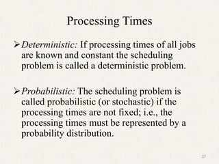 Processing Times
Deterministic: If processing times of all jobs
are known and constant the scheduling
problem is called a deterministic problem.
Probabilistic: The scheduling problem is
called probabilistic (or stochastic) if the
processing times are not fixed; i.e., the
processing times must be represented by a
probability distribution.
27
 