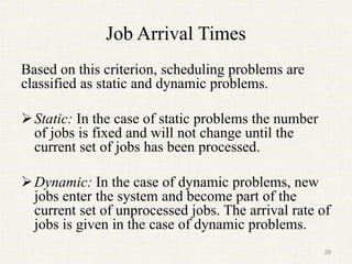 Job Arrival Times
Based on this criterion, scheduling problems are
classified as static and dynamic problems.
Static: In the case of static problems the number
of jobs is fixed and will not change until the
current set of jobs has been processed.
Dynamic: In the case of dynamic problems, new
jobs enter the system and become part of the
current set of unprocessed jobs. The arrival rate of
jobs is given in the case of dynamic problems.
28
 
