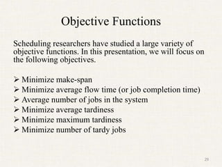 Objective Functions
Scheduling researchers have studied a large variety of
objective functions. In this presentation, we will focus on
the following objectives.
 Minimize make-span
 Minimize average flow time (or job completion time)
 Average number of jobs in the system
 Minimize average tardiness
 Minimize maximum tardiness
 Minimize number of tardy jobs
29
 