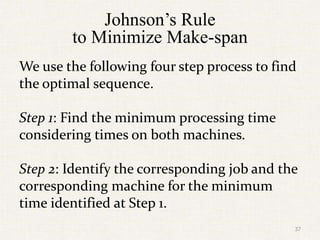 Johnson’s Rule
to Minimize Make-span
We use the following four step process to find
the optimal sequence.
Step 1: Find the minimum processing time
considering times on both machines.
Step 2: Identify the corresponding job and the
corresponding machine for the minimum
time identified at Step 1.
37
 
