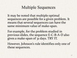Multiple Sequences
It may be noted that multiple optimal
sequences are possible for a given problem. It
means that several sequences can have the
same minimum value of make-span.
For example, for the problem studied in
previous slides, the sequence E-C-B-A-D also
gives a make-span of 31 days. TRY IT.
However, Johnson’s rule identifies only one of
these sequences.
47
 