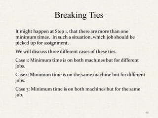 Breaking Ties
It might happen at Step 1, that there are more than one
minimum times. In such a situation, which job should be
picked up for assignment.
We will discuss three different cases of these ties.
Case 1: Minimum time is on both machines but for different
jobs.
Case2: Minimum time is on the same machine but for different
jobs.
Case 3: Minimum time is on both machines but for the same
job.
48
 