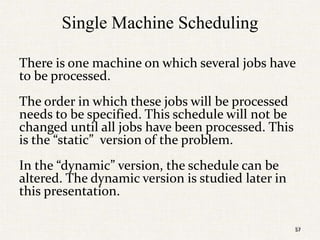 57
Single Machine Scheduling
There is one machine on which several jobs have
to be processed.
The order in which these jobs will be processed
needs to be specified. This schedule will not be
changed until all jobs have been processed. This
is the “static” version of the problem.
In the “dynamic” version, the schedule can be
altered. The dynamic version is studied later in
this presentation.
57
 