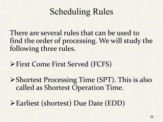 58
Scheduling Rules
There are several rules that can be used to
find the order of processing. We will study the
following three rules.
First Come First Served (FCFS)
Shortest Processing Time (SPT). This is also
called as Shortest Operation Time.
Earliest (shortest) Due Date (EDD)
58
 
