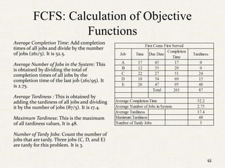 62
FCFS: Calculation of Objective
Functions
Average Completion Time: Add completion
times of all jobs and divide by the number
of jobs (261/5). It is 52.5.
Average Number of Jobs in the System: This
is obtained by dividing the total of
completion times of all jobs by the
completion time of the last job (261/95). It
is 2.75.
Average Tardiness : This is obtained by
adding the tardiness of all jobs and dividing
it by the number of jobs (87/5). It is 17.4.
Maximum Tardiness: This is the maximum
of all tardiness values, It is 48.
Number of Tardy Jobs: Count the number of
jobs that are tardy. Three jobs (C, D, and E)
are tardy for this problem. It is 3.
62
 