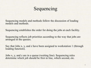 Sequencing
Sequencing models and methods follow the discussion of loading
models and methods.
Sequencing establishes the order for doing the jobs at each facility.
Sequencing reflects job priorities according to the way that jobs are
arranged in the queues.
Say that Jobs x, y, and z have been assigned to workstation 1 (through
loading function).
Jobs x, y, and z are in a queue (waiting line). Sequencing rules
determine which job should be first in line, which second, etc.
9
 