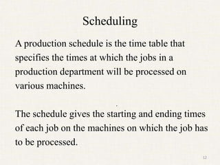Scheduling
A production schedule is the time table that
specifies the times at which the jobs in a
production department will be processed on
various machines.
The schedule gives the starting and ending times
of each job on the machines on which the job has
to be processed.
.
12
 